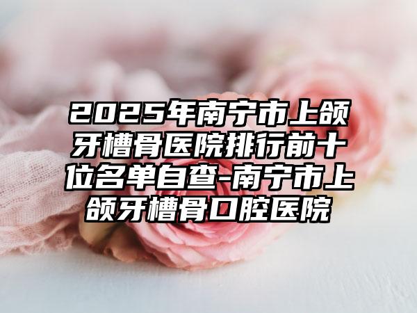 2025年南宁市上颌牙槽骨医院排行前十位名单自查-南宁市上颌牙槽骨口腔医院