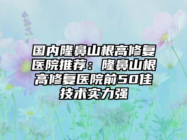 国内隆鼻山根高修复医院推荐：隆鼻山根高修复医院前50佳技术实力强