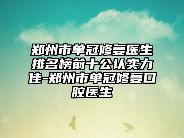 郑州市单冠修复医生排名榜前十公认实力佳-郑州市单冠修复口腔医生