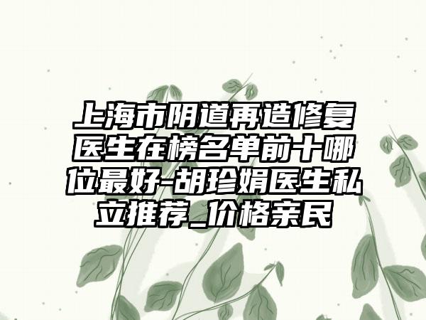 上海市阴道再造修复医生在榜名单前十哪位最好-胡珍娟医生私立推荐_价格亲民