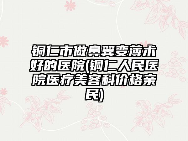 铜仁市做鼻翼变薄术好的医院(铜仁人民医院医疗美容科价格亲民)