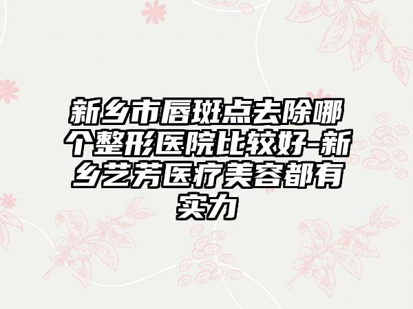 新乡市唇斑点去除哪个整形医院比较好-新乡艺芳医疗美容都有实力