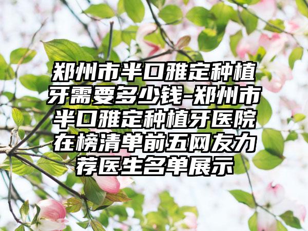 郑州市半口雅定种植牙需要多少钱-郑州市半口雅定种植牙医院在榜清单前五网友力荐医生名单展示
