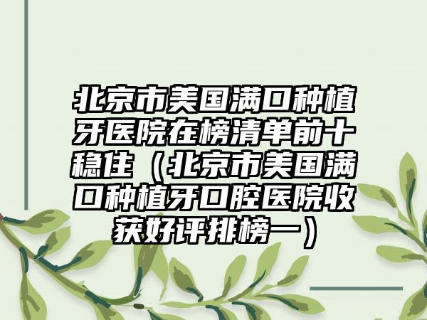 北京市美国满口种植牙医院在榜清单前十稳住（北京市美国满口种植牙口腔医院收获好评排榜一）