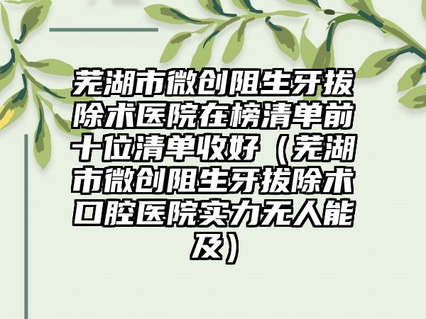 芜湖市微创阻生牙拔除术医院在榜清单前十位清单收好（芜湖市微创阻生牙拔除术口腔医院实力无人能及）