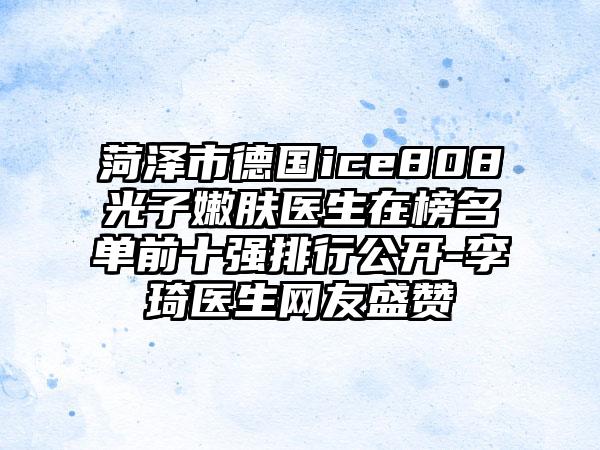 菏泽市德国ice808光子嫩肤医生在榜名单前十强排行公开-李琦医生网友盛赞