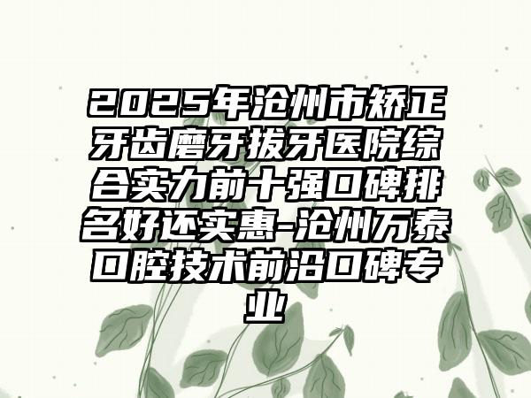 2025年沧州市矫正牙齿磨牙拔牙医院综合实力前十强口碑排名好还实惠-沧州万泰口腔技术前沿口碑专业