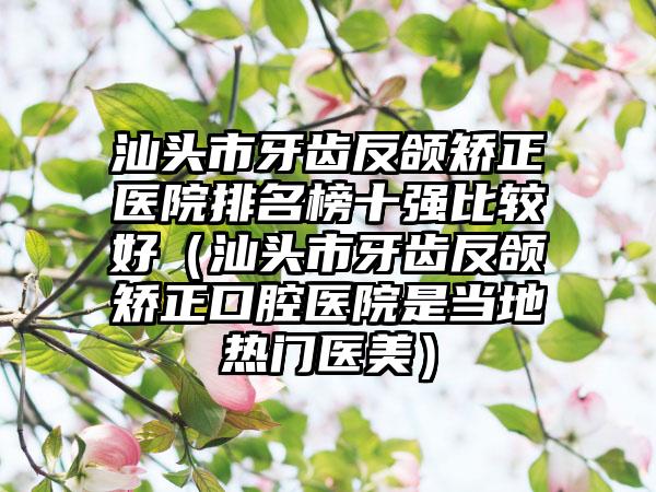 汕头市牙齿反颌矫正医院排名榜十强比较好（汕头市牙齿反颌矫正口腔医院是当地热门医美）