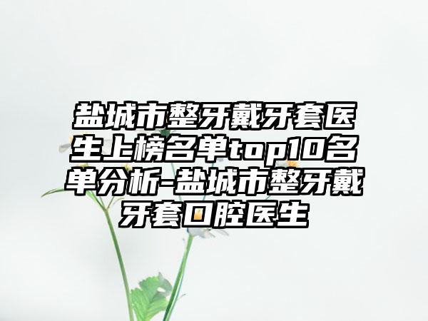盐城市整牙戴牙套医生上榜名单top10名单分析-盐城市整牙戴牙套口腔医生
