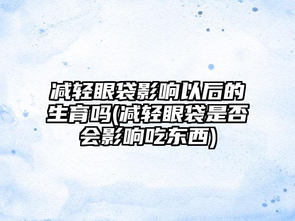 减轻眼袋影响以后的生育吗(减轻眼袋是否会影响吃东西)