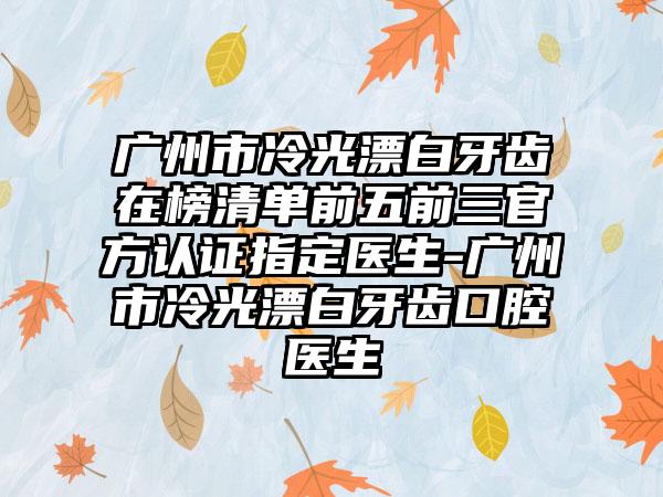 广州市冷光漂白牙齿在榜清单前五前三官方认证指定医生-广州市冷光漂白牙齿口腔医生