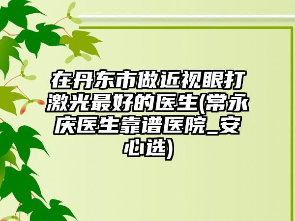 在丹东市做近视眼打激光最好的医生(常永庆医生靠谱医院_安心选)