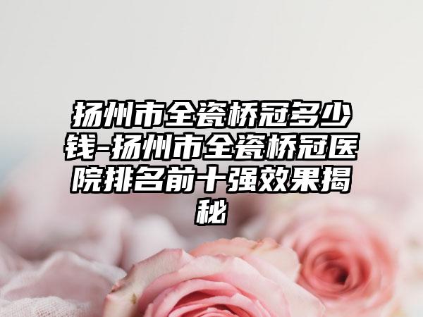 扬州市全瓷桥冠多少钱-扬州市全瓷桥冠医院排名前十强效果揭秘