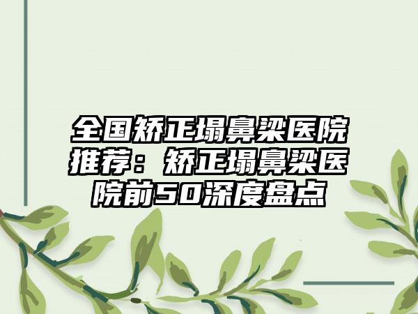 全国矫正塌鼻梁医院推荐：矫正塌鼻梁医院前50深度盘点