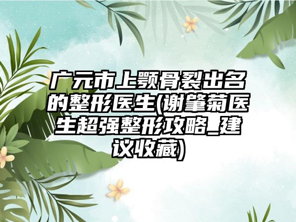 广元市上颚骨裂出名的整形医生(谢肇菊医生超强整形攻略_建议收藏)