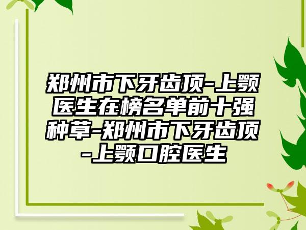 郑州市下牙齿顶-上颚医生在榜名单前十强种草-郑州市下牙齿顶-上颚口腔医生