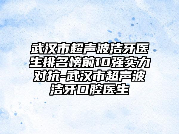 武汉市超声波洁牙医生排名榜前10强实力对抗-武汉市超声波洁牙口腔医生