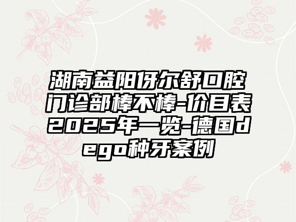 湖南益阳伢尔舒口腔门诊部棒不棒-价目表2025年一览-德国dego种牙案例