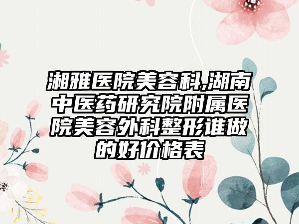 湘雅医院美容科,湖南中医药研究院附属医院美容外科整形谁做的好价格表
