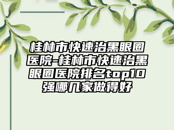 桂林市快速治黑眼圈医院-桂林市快速治黑眼圈医院排名top10强哪几家做得好