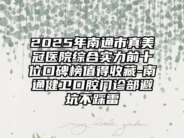 2025年南通市真美冠医院综合实力前十位口碑榜值得收藏-南通健卫口腔门诊部避坑不踩雷