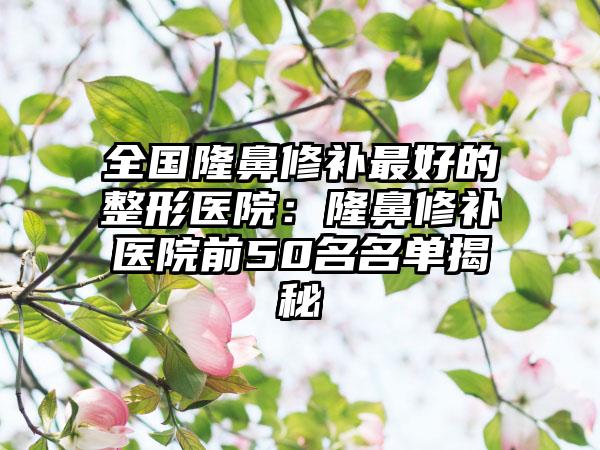 全国隆鼻修补最好的整形医院：隆鼻修补医院前50名名单揭秘