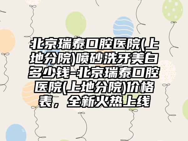 北京瑞泰口腔医院(上地分院)喷砂洗牙美白多少钱-北京瑞泰口腔医院(上地分院)价格表，全新火热上线