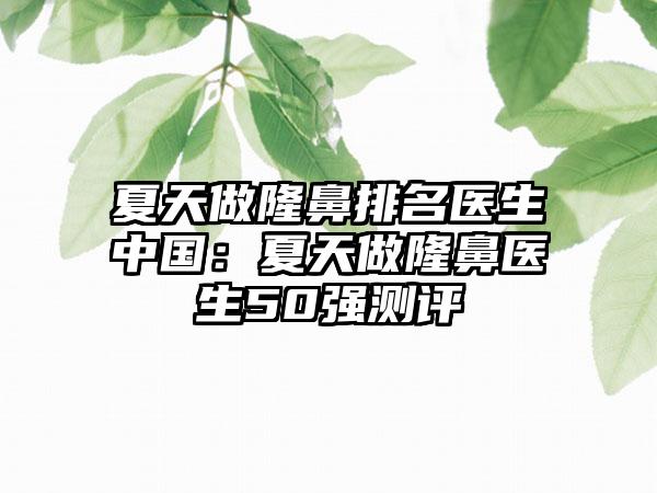 夏天做隆鼻排名医生中国：夏天做隆鼻医生50强测评