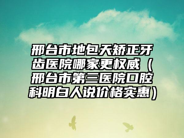 邢台市地包天矫正牙齿医院哪家更权威（邢台市第三医院口腔科明白人说价格实惠）