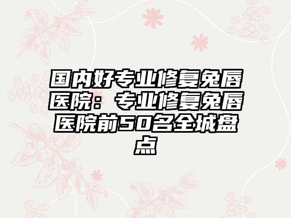 国内好专业修复兔唇医院：专业修复兔唇医院前50名全城盘点