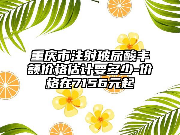 重庆市注射玻尿酸丰额价格估计要多少-价格在7156元起