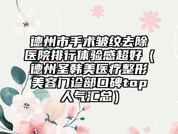 德州市手术皱纹去除医院排行体验感超好（德州圣韩美医疗整形美容门诊部口碑top人气汇总）