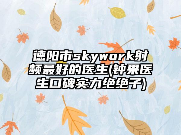 德阳市skywork射频最好的医生(钟果医生口碑实力绝绝子)