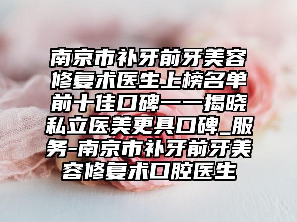 南京市补牙前牙美容修复术医生上榜名单前十佳口碑一一揭晓私立医美更具口碑_服务-南京市补牙前牙美容修复术口腔医生