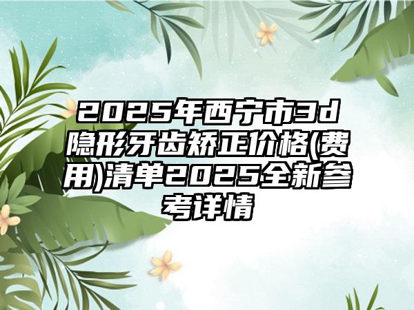 2025年西宁市3d隐形牙齿矫正价格(费用)清单2025全新参考详情