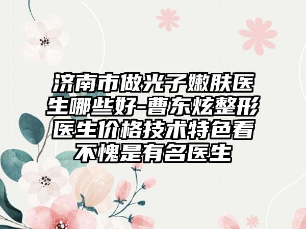 济南市做光子嫩肤医生哪些好-曹东炫整形医生价格技术特色看不愧是有名医生