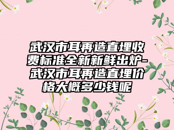武汉市耳再造直埋收费标准全新新鲜出炉-武汉市耳再造直埋价格大概多少钱呢