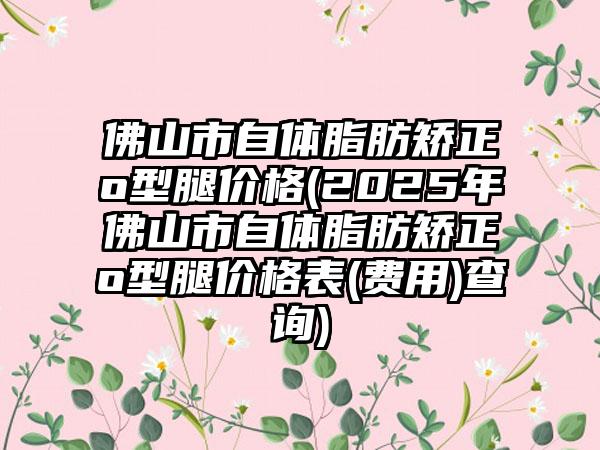 佛山市自体脂肪矫正o型腿价格(2025年佛山市自体脂肪矫正o型腿价格表(费用)查询)