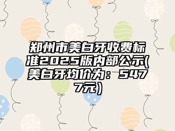 郑州市美白牙收费标准2025版内部公示(美白牙均价为：5477元）