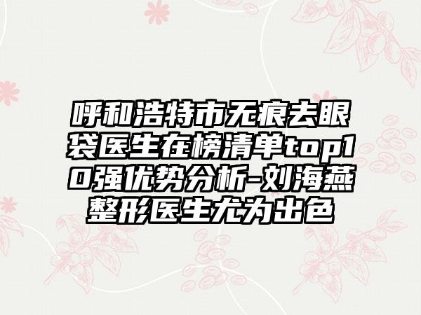 呼和浩特市无痕去眼袋医生在榜清单top10强优势分析-刘海燕整形医生尤为出色