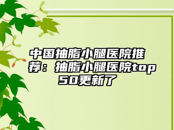 中国抽脂小腿医院推荐：抽脂小腿医院top50更新了