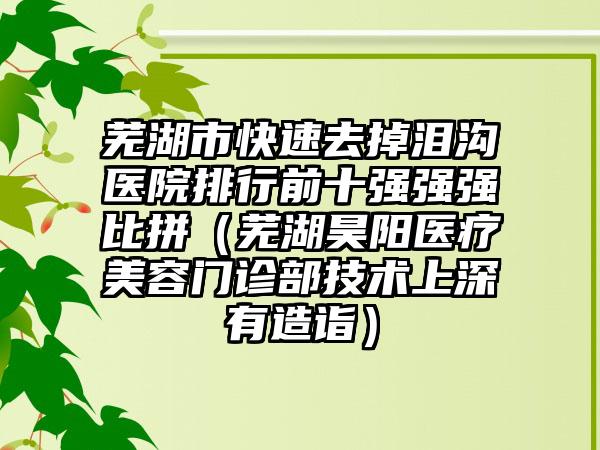 芜湖市快速去掉泪沟医院排行前十强强强比拼（芜湖昊阳医疗美容门诊部技术上深有造诣）