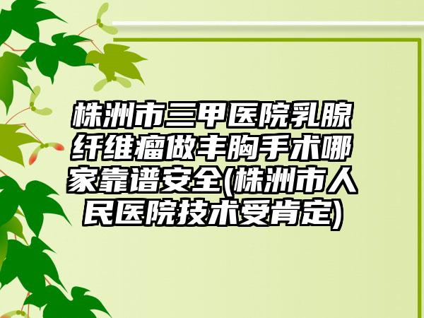 株洲市三甲医院乳腺纤维瘤做丰胸手术哪家靠谱安全(株洲市人民医院技术受肯定)