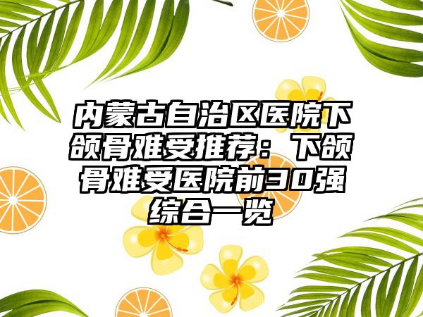 内蒙古自治区医院下颌骨难受推荐：下颌骨难受医院前30强综合一览