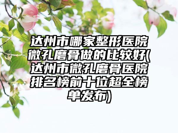 达州市哪家整形医院微孔磨骨做的比较好(达州市微孔磨骨医院排名榜前十位超全榜单发布)
