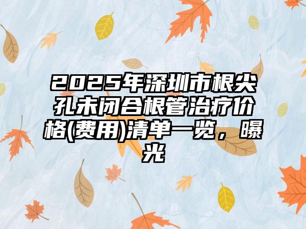 2025年深圳市根尖孔未闭合根管治疗价格(费用)清单一览，曝光