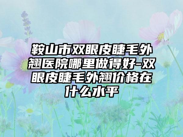 鞍山市双眼皮睫毛外翘医院哪里做得好-双眼皮睫毛外翘价格在什么水平