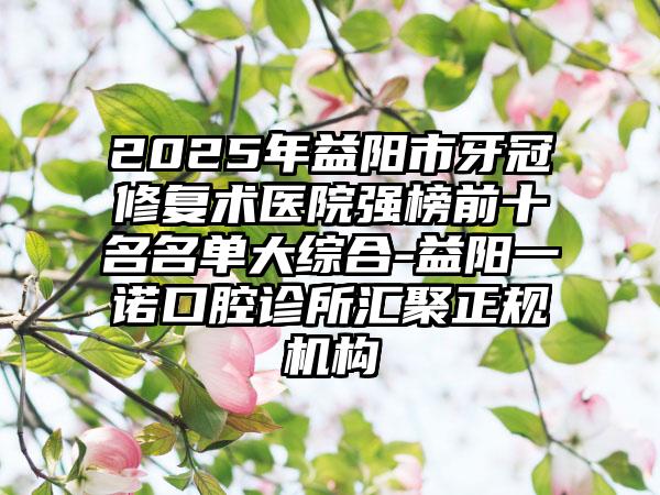 2025年益阳市牙冠修复术医院强榜前十名名单大综合-益阳一诺口腔诊所汇聚正规机构