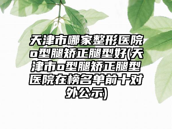 天津市哪家整形医院o型腿矫正腿型好(天津市o型腿矫正腿型医院在榜名单前十对外公示)