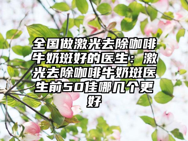 全国做激光去除咖啡牛奶斑好的医生：激光去除咖啡牛奶斑医生前50佳哪几个更好